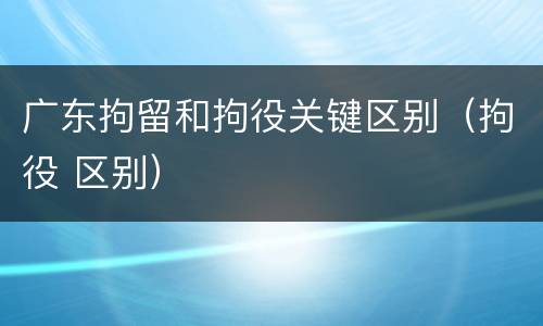 广东拘留和拘役关键区别（拘役 区别）
