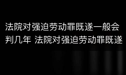 法院对强迫劳动罪既遂一般会判几年 法院对强迫劳动罪既遂一般会判几年呢