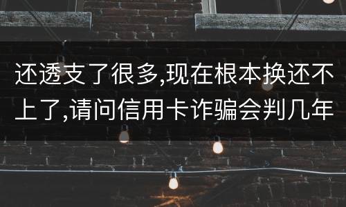还透支了很多,现在根本换还不上了,请问信用卡诈骗会判几年啊