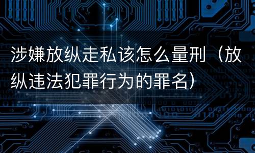涉嫌放纵走私该怎么量刑（放纵违法犯罪行为的罪名）