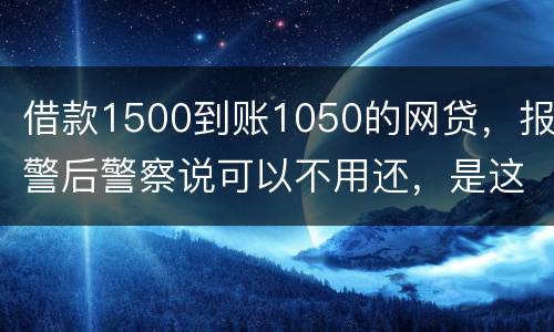 借款1500到账1050的网贷，报警后警察说可以不用还，是这样的嘛