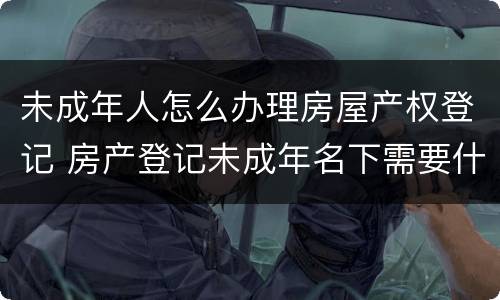未成年人怎么办理房屋产权登记 房产登记未成年名下需要什么手续