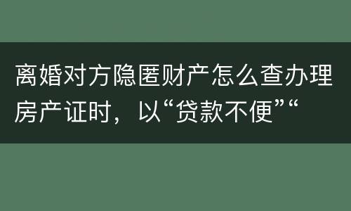 离婚对方隐匿财产怎么查办理房产证时，以“贷款不便”“吗
