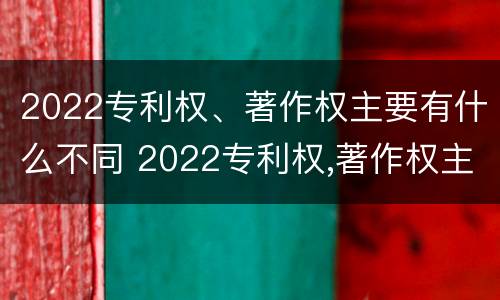 2022专利权、著作权主要有什么不同 2022专利权,著作权主要有什么不同呢
