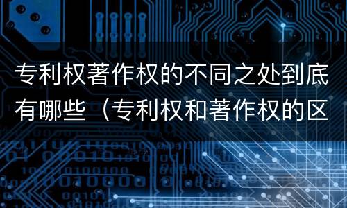 专利权著作权的不同之处到底有哪些（专利权和著作权的区别）