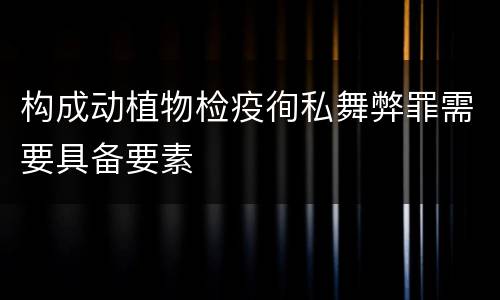 构成动植物检疫徇私舞弊罪需要具备要素