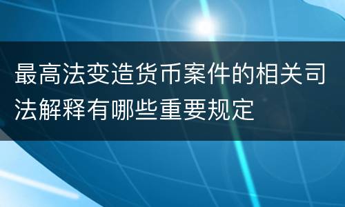 最高法变造货币案件的相关司法解释有哪些重要规定