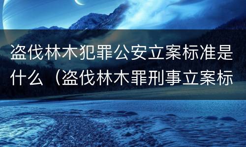 盗伐林木犯罪公安立案标准是什么（盗伐林木罪刑事立案标准）