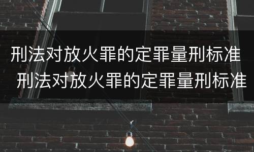 刑法对放火罪的定罪量刑标准 刑法对放火罪的定罪量刑标准是