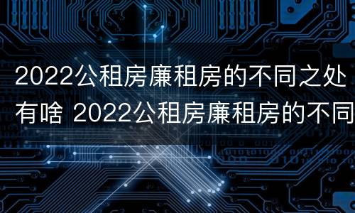 2022公租房廉租房的不同之处有啥 2022公租房廉租房的不同之处有啥变化