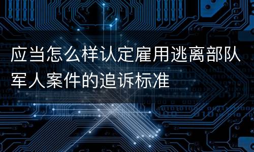 应当怎么样认定雇用逃离部队军人案件的追诉标准