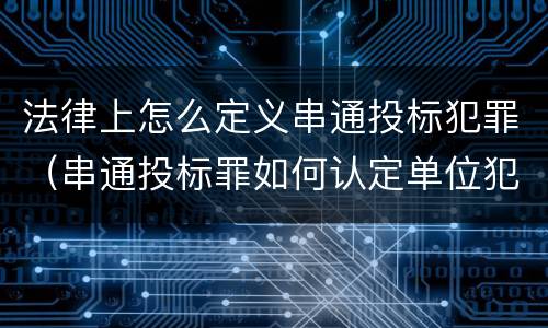 法律上怎么定义串通投标犯罪（串通投标罪如何认定单位犯罪）