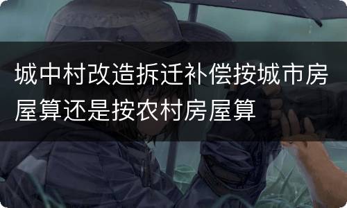 城中村改造拆迁补偿按城市房屋算还是按农村房屋算