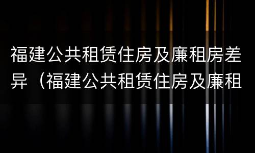 福建公共租赁住房及廉租房差异（福建公共租赁住房及廉租房差异问题）