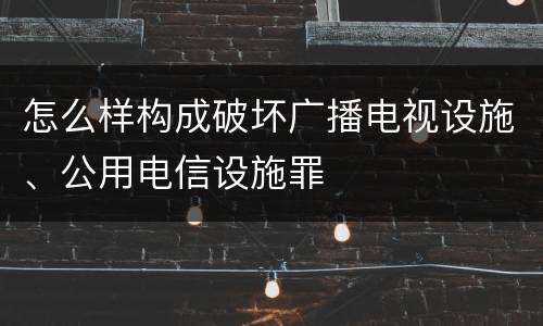 怎么样构成破坏广播电视设施、公用电信设施罪
