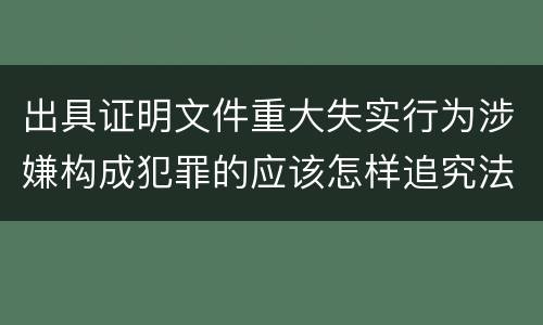 出具证明文件重大失实行为涉嫌构成犯罪的应该怎样追究法律责任