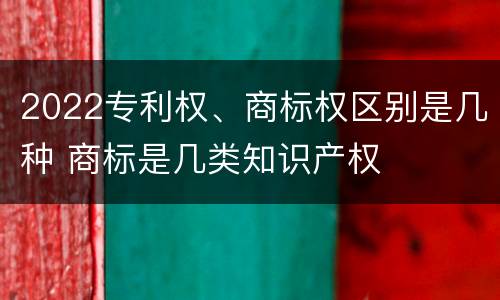 2022专利权、商标权区别是几种 商标是几类知识产权