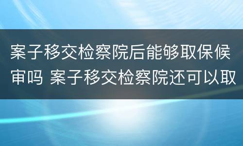 案子移交检察院后能够取保候审吗 案子移交检察院还可以取保候审吗
