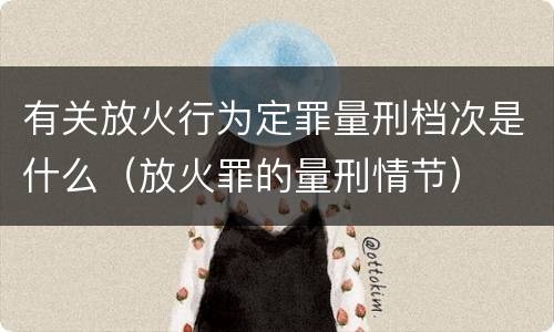 有关放火行为定罪量刑档次是什么（放火罪的量刑情节）