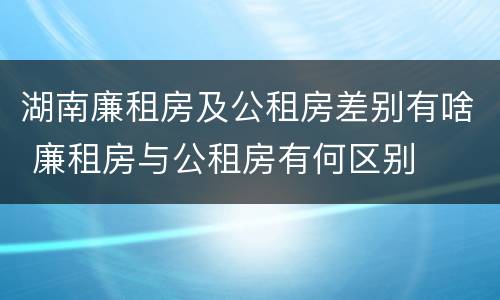 湖南廉租房及公租房差别有啥 廉租房与公租房有何区别