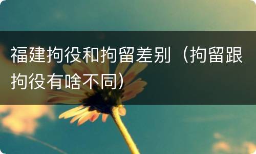 福建拘役和拘留差别（拘留跟拘役有啥不同）