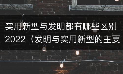 实用新型与发明都有哪些区别2022（发明与实用新型的主要区别）