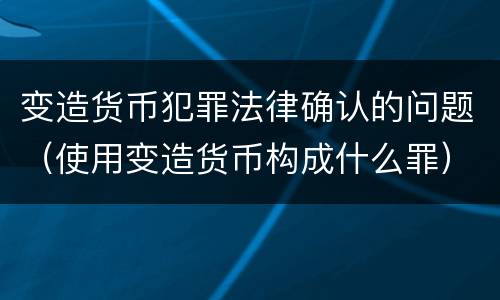 变造货币犯罪法律确认的问题（使用变造货币构成什么罪）