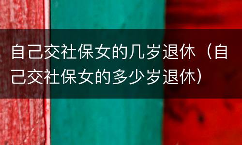 自己交社保女的几岁退休（自己交社保女的多少岁退休）