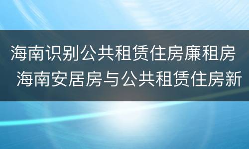 海南识别公共租赁住房廉租房 海南安居房与公共租赁住房新政策