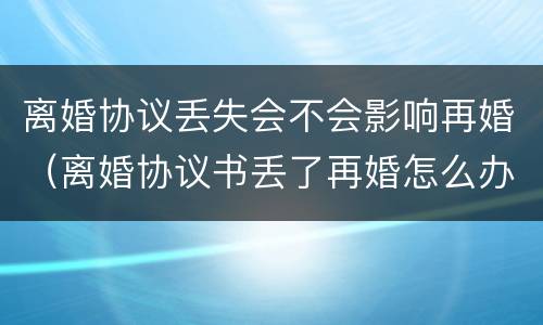 离婚协议丢失会不会影响再婚（离婚协议书丢了再婚怎么办）
