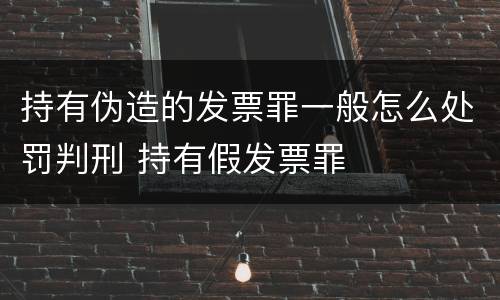 持有伪造的发票罪一般怎么处罚判刑 持有假发票罪