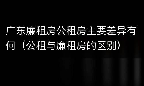 广东廉租房公租房主要差异有何（公租与廉租房的区别）