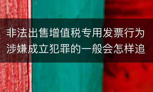 非法出售增值税专用发票行为涉嫌成立犯罪的一般会怎样追究刑事责任