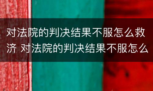 对法院的判决结果不服怎么救济 对法院的判决结果不服怎么救济呢