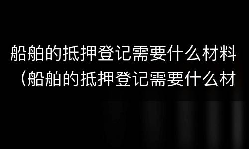 船舶的抵押登记需要什么材料（船舶的抵押登记需要什么材料呢）