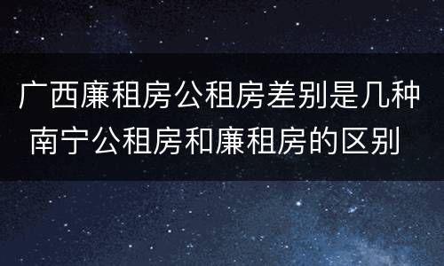 广西廉租房公租房差别是几种 南宁公租房和廉租房的区别