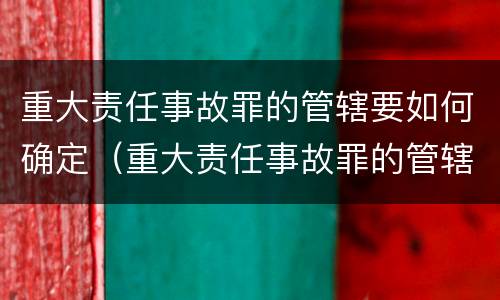 重大责任事故罪的管辖要如何确定（重大责任事故罪的管辖要如何确定）