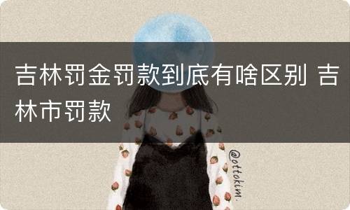 吉林罚金罚款到底有啥区别 吉林市罚款