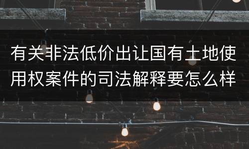 有关非法低价出让国有土地使用权案件的司法解释要怎么样规定