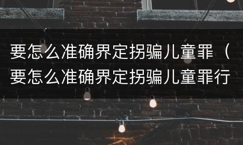 要怎么准确界定拐骗儿童罪（要怎么准确界定拐骗儿童罪行为）