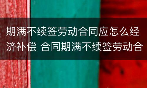 期满不续签劳动合同应怎么经济补偿 合同期满不续签劳动合同