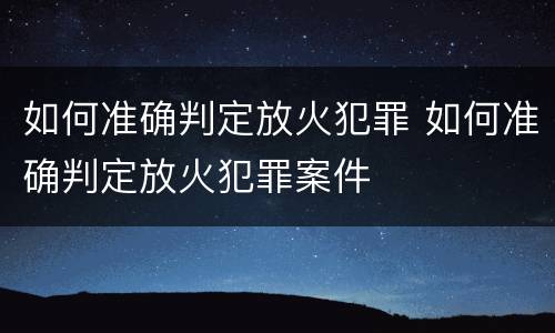 如何准确判定放火犯罪 如何准确判定放火犯罪案件