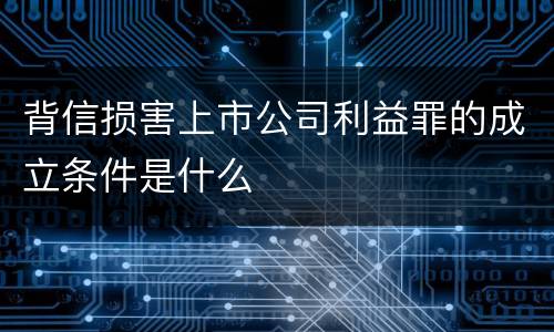 背信损害上市公司利益罪的成立条件是什么