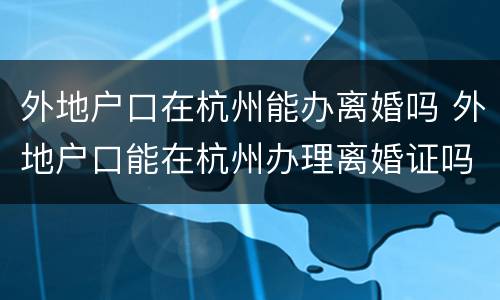 外地户口在杭州能办离婚吗 外地户口能在杭州办理离婚证吗?