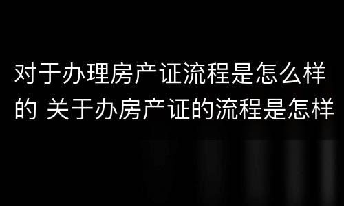 对于办理房产证流程是怎么样的 关于办房产证的流程是怎样的?