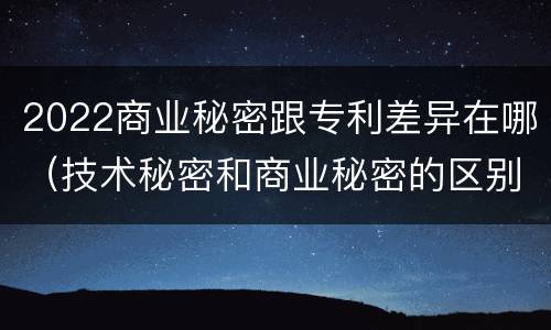 2022商业秘密跟专利差异在哪（技术秘密和商业秘密的区别）