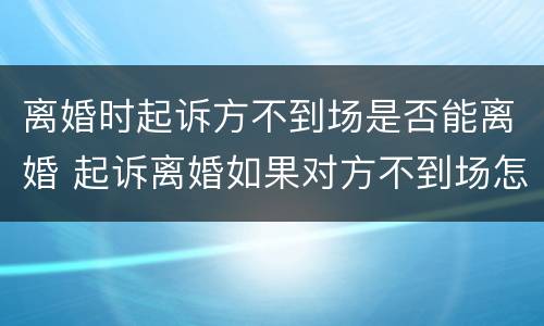 离婚时起诉方不到场是否能离婚 起诉离婚如果对方不到场怎么办能离掉吗