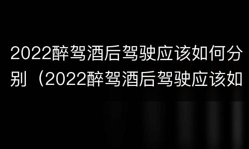 2022醉驾酒后驾驶应该如何分别（2022醉驾酒后驾驶应该如何分别判刑）