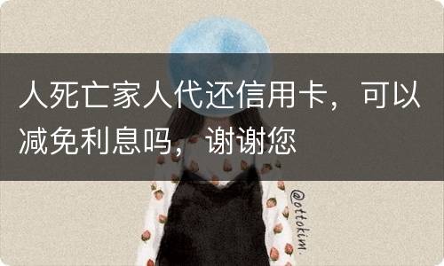 人死亡家人代还信用卡，可以减免利息吗，谢谢您