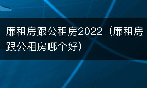 廉租房跟公租房2022（廉租房跟公租房哪个好）